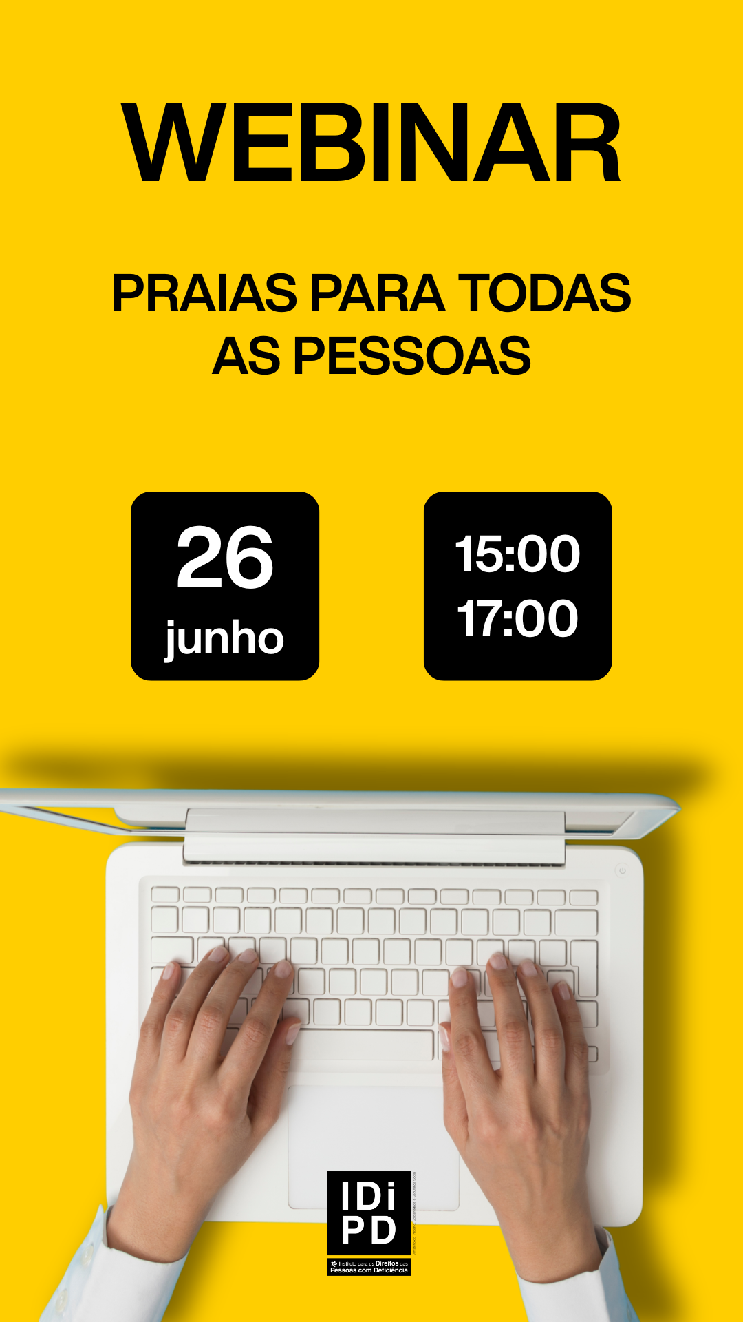  Cartaz com fundo amarelo. Na parte superior, em letras grandes pretas, a palavra “WEBINAR”. Abaixo, o texto “PRAIAS PARA TODAS AS PESSOAS”. Ao centro, dois blocos pretos: no bloco da esquerda lê se “26 junho” e no bloco da direita “15:00” e “17:00”. Na parte inferior, imagem parcial de um computador portátil visto de cima, com duas mãos sobre o teclado. Na base, o logótipo “INR – Instituto Nacional para a Reabilitação”. Poster with yellow background. At the top, in large black letters, the word “WEBINAR”. Below is the text “PRAIAS FOR ALL PERSONS”. In the center, two black blocks: the left-hand block reads ‘26 June’ and the right-hand block reads ‘15:00’ and ‘17:00’. At the bottom, partial image of a laptop seen from above, with two hands on the keyboard. At the base, the logo “INR – Institute for the Rights of Persons with Disabilities”. 