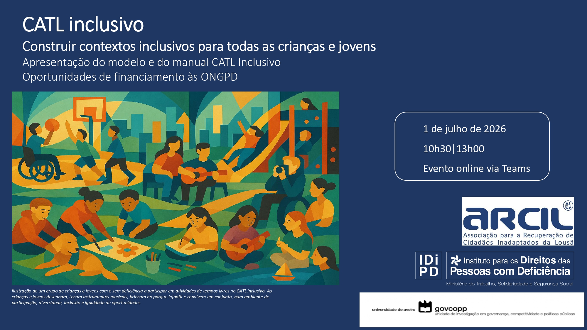 Cartaz com fundo azul-escuro contendo o título “CATL inclusivo”. Abaixo, o texto “Construir contextos inclusivos para todas as crianças e jovens”, seguido de “Apresentação do modelo e do manual CATL Inclusivo” e “Oportunidades de financiamento às ONGPD”. Ao centro, ilustração de um grupo de crianças e jovens com e sem deficiência a participar em atividades de tempos livres no CATL inclusivo. As crianças e jovens desenham, tocam instrumentos musicais, brincam no parque infantil e convivem em conjunto, num ambiente de participação, diversidade, inclusão e igualdade de oportunidades À direita, um quadro com borda branca apresenta a informação: “1 de julho de 2026”, “10h30 | 13h00” e “Evento online via Teams”. Na parte inferior direita, encontram-se logótipos institucionais: ARCIL – Associação para a Recuperação de Cidadãos Inadaptados da Lousã; INR – Instituto Nacional para a Reabilitação e Universidade de Aveiro / Govcopp. Na parte inferior esquerda, existe um pequeno texto descritivo da ilustração.