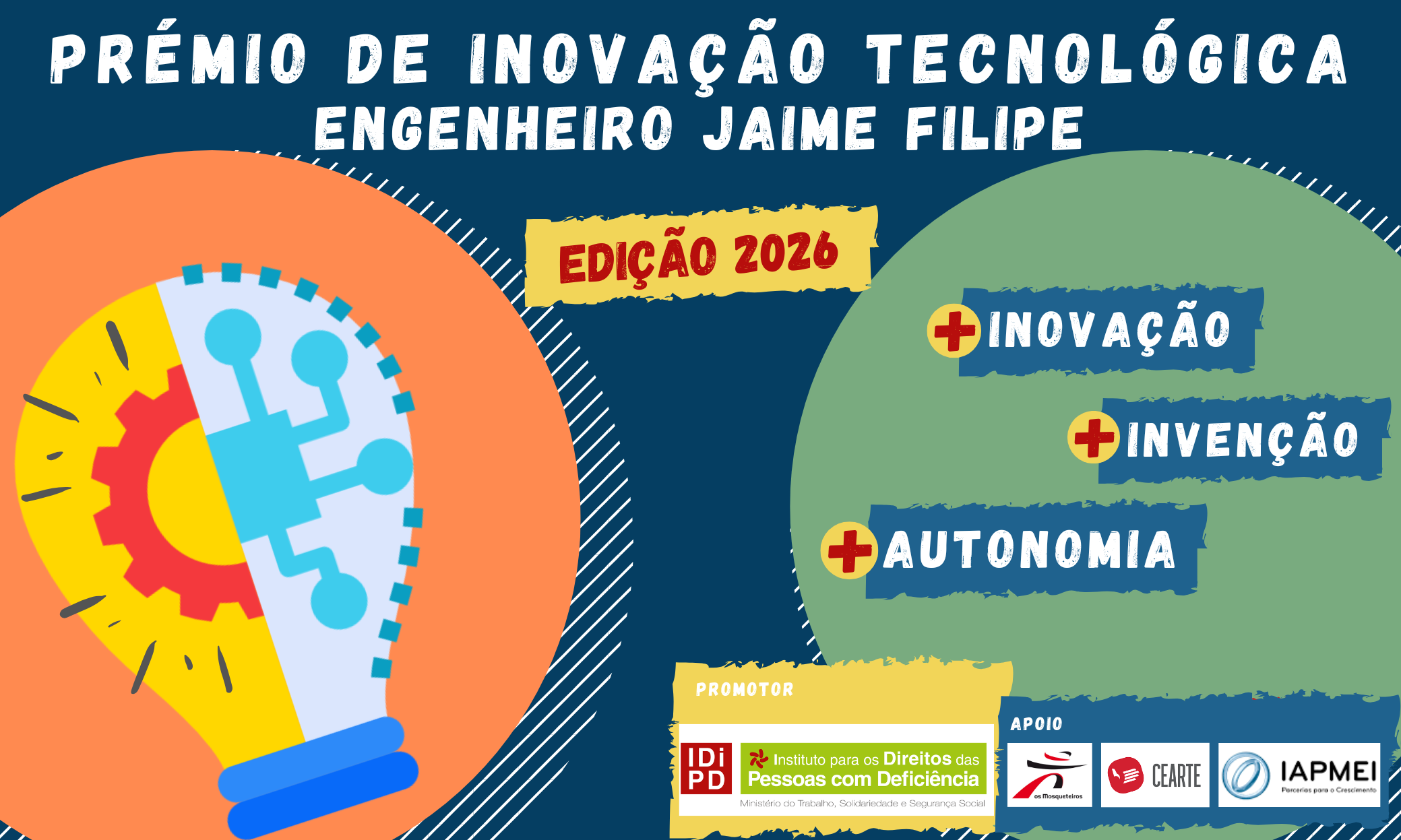  No topo, a branco, lê-se Prémio de Inovação Tecnológica Engenheiro Jaime Filipe. Logo abaixo, com letras vermelhas inseridas em amarelo lê-se Edição 2026. Na imagem também estão dois círculos, um laranja encostado à margem esquerda, outro verde encostado à margem direita, ligeiramente cortados. No círculo laranja está uma lâmpada, dividida ao meio, com duas imagens: metade de uma roda dentada à esquerda e parte de um microprocessador à direita. No círculo verde estão três etiquetas azuis e escrito está +Inovação, +Invenção, +Autonomia. Em baixo, do lado direito, aparece o logótipo de transição do INR, promotor, e os logótipos do Grupo Os Mosqueteiros e do CEARTE, apoios. At the top, in white, reads Award of Technological Innovation Engineer Jaime Filipe. Just below, with red letters inserted in yellow, it reads Edition 2026. In the image are also two circles, one orange leaning on the left bank, another green leaning on the right bank, slightly cut. In the orange circle is a lamp, divided in half, with two images: half of a sprocket on the left and part of a microprocessor on the right. In the green circle are three blue labels and written is +Innovation, +Invention, +Autonomy. Below, on the right side, appears the transition logo of INR, promoter, and the logos of Grupo Os Mosqueteiros and CEARTE, supports. 