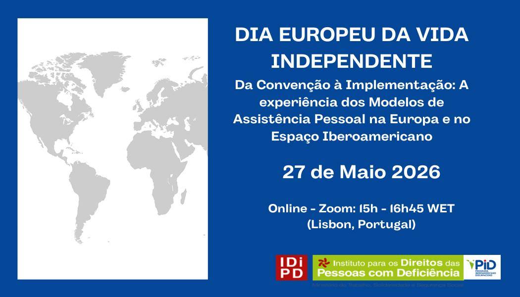  Cartaz com fundo azul e um retângulo à esquerda contendo um mapa-mundo em tons de cinzento sobre fundo branco. À direita, em texto branco, lê-se “Dia Europeu da Vida Independente”. Abaixo, em letras menores: “Da Convenção à Implementação: A experiência dos Modelos de Assistência Pessoal na Europa e no Espaço Iberoamericano”. Segue-se a data “27 de Maio 2026” e a indicação “Online – Zoom: 15h - 16h45 WET (Lisbon, Portugal)”. Na parte inferior direita estão três logótipos: um quadrado vermelho com as letras “INR”, o logótipo do “Instituto Nacional para a Reabilitação” e o logótipo “PiD” Poster with blue background and a rectangle on the left containing a grey world map on a white background. On the right, in white text, it reads ‘European Day of Independent Living’. Below, in smaller letters: “From Convention to Implementation: The experience of Personal Assistance Models in Europe and the Ibero-American Space”. The following is the date “27 May 2026” and the indication “Online – Zoom: 15h - 16h45 WET (Lisbon, Portugal)”. At the bottom right are three logos: a red square with the letters ‘INR’, the logo of the ‘Instituto Nacional para a Reabilitação’ (National Institute for Rehabilitation) and the ‘PiD’ logo 