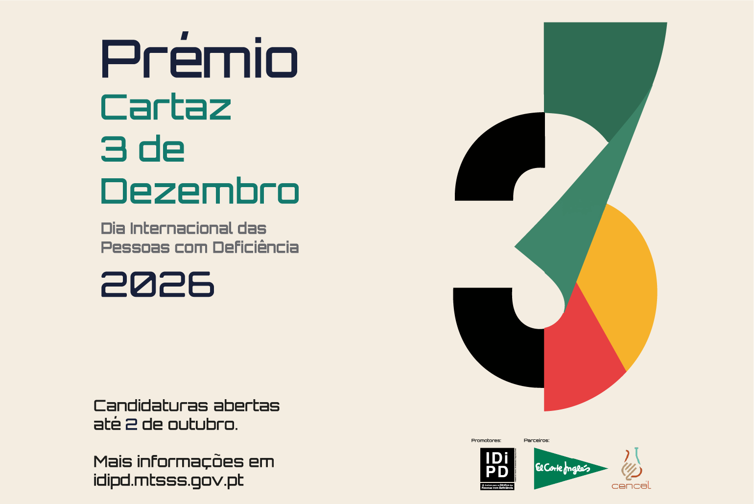  Cartaz do “Prémio Cartaz 3 de Dezembro 2026”, alusivo ao Dia Internacional das Pessoas com Deficiência. Sobre fundo bege claro, o título surge à esquerda em azul e verde. À direita, uma composição geométrica colorida forma o número três, utilizando formas em preto, verde, amarelo e vermelho. Na parte inferior lê-se: “Candidaturas abertas até 2 de outubro. Mais informações em idipd.mtsss.gov.pt”. No rodapé estão os logótipos do IDiPD, El Corte Inglés e CENCAL como promotores e parceiros. Poster of the “Postcard Award 3 December 2026”, alluding to the International Day of Persons with Disabilities. On a light beige background, the title appears on the left in blue and green. On the right, a colored geometric composition forms the number three, using black, green, yellow and red shapes. At the bottom it reads: “Applications open until 2 October. More information at idipd.mtsss.gov.pt”. In the footer are the logos of IDiPD, El Corte Inglés and CENCAL as promoters and partners. 