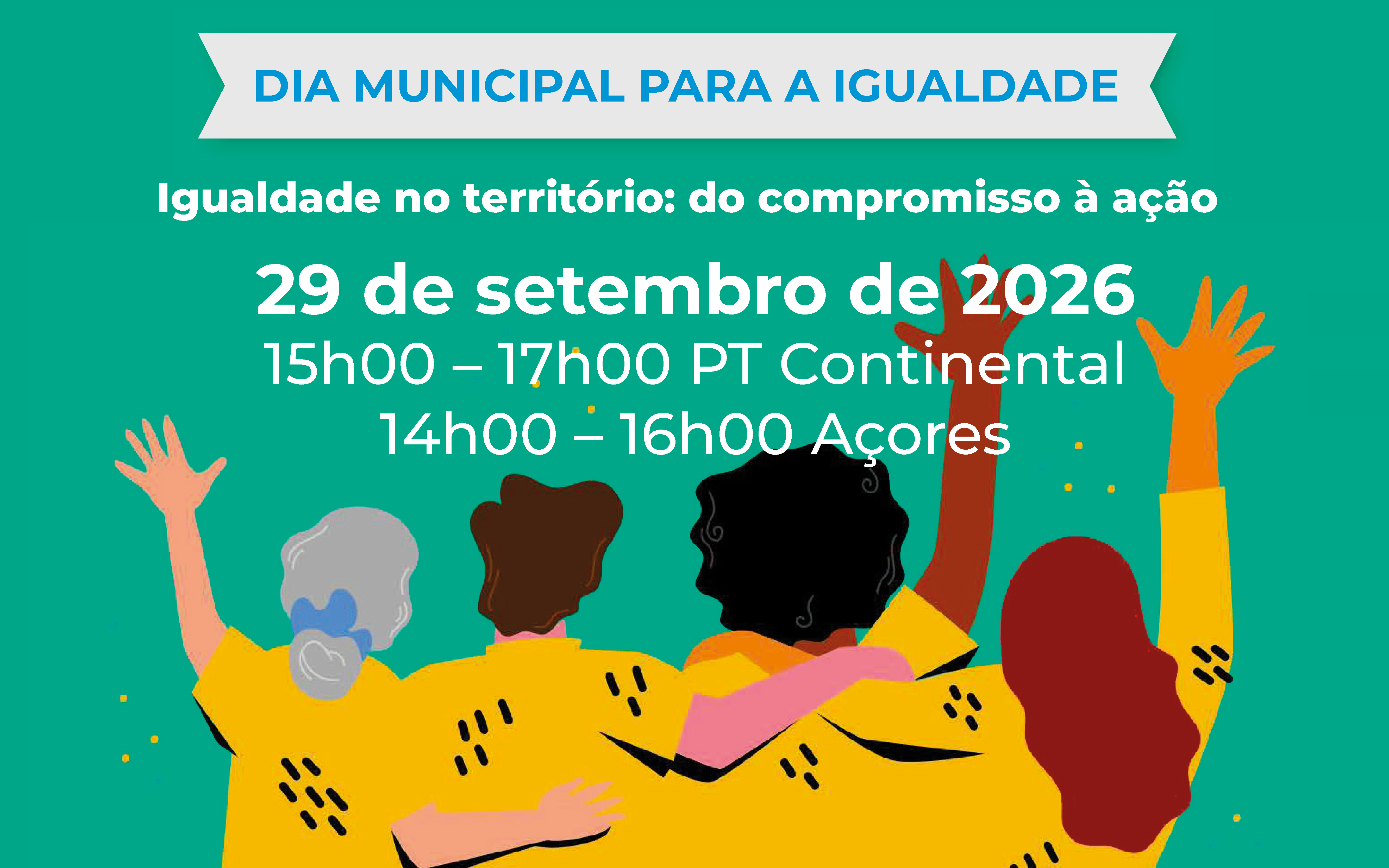  Cartaz com fundo verde-turquesa sobre o Dia Municipal para a Igualdade. No topo, surge o título “Dia Municipal para a Igualdade”. Ao centro, destaca-se o tema “Igualdade no território: do compromisso à ação”, a data “29 de setembro de 2026” e os horários “15h00–17h00 PT Continental” e “14h00–16h00 Açores”. Na parte inferior, uma ilustração de várias pessoas de costas, com os braços erguidos e entrelaçados, simbolizando participação, união e inclusão. Poster with turquoise green background on the Municipal Equality Day. At the top is the title ‘Municipal Equality Day’. In the centre, the theme ‘Equality in the territory: from commitment to action’, the date ‘29 September 2026’ and the times ‘15:00-17:00 Continental PT’ and ‘14:00-16:00 Azores’. At the bottom, an illustration of several people on their backs, with their arms raised and intertwined, symbolizing participation, unity and inclusion. 