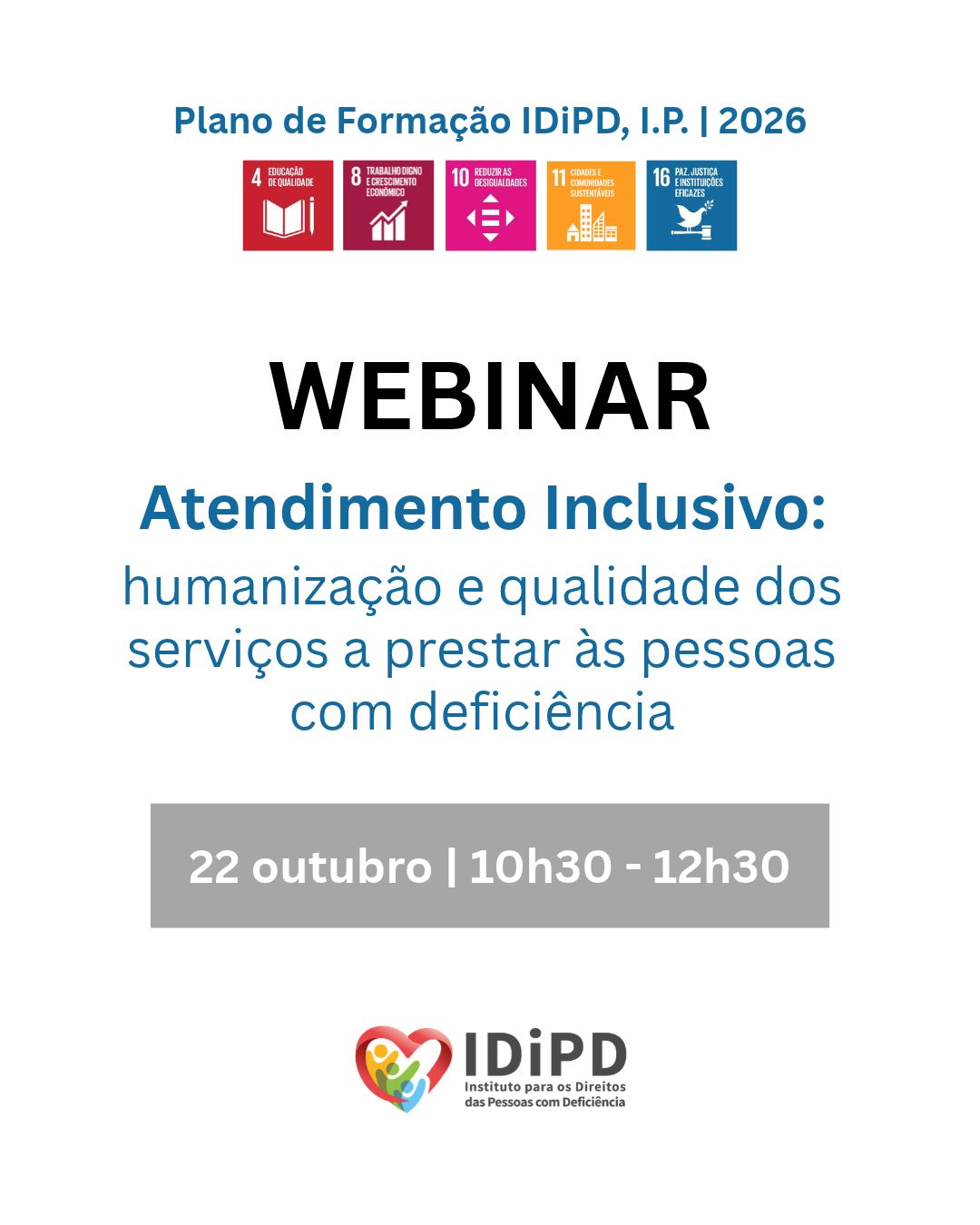  Imagem de divulgação do webinar Atendimento Inclusivo: humanização e qualidade dos serviços a prestar às pessoas com deficiência, integrado no Plano de Formação IDiPD, I.P. 2026. A imagem tem fundo branco e apresenta, na parte superior, o título “Plano de Formação IDiPD, I.P. 2026”, seguido de cinco ícones coloridos dos Objetivos de Desenvolvimento Sustentável das Nações Unidas: Educação de Qualidade (ODS 4), Trabalho Digno e Crescimento Económico (ODS 8), Reduzir as Desigualdades (ODS 10), Cidades e Comunidades Sustentáveis (ODS 11) e Paz, Justiça e Instituições Eficazes (ODS 16). Ao centro, destaca-se a palavra WEBINAR e, logo abaixo, surge o tema do mesmo “Atendimento Inclusivo: humanização e qualidade dos serviços a prestar às pessoas com deficiência”. Na parte inferior, lê-se a data e o horário: 22 outubro, 10h30 - 12h30. Ao fundo, centrado, encontra-se o logótipo do IDiPD. Publicity image of the Inclusive Care webinar: humanisation and quality of services to be provided to persons with disabilities, as part of the IDiPD, I.P. 2026 Training Plan. The image has a white background and shows, at the top, the title ‘IDiPD Training Plan, I.P. 2026’, followed by five colourful icons of the UN Sustainable Development Goals: Quality Education (SDG 4), Decent Work and Economic Growth (SDG 8), Reducing Inequalities (SDG 10), Sustainable Cities and Communities (SDG 11) and Peace, Justice and Effective Institutions (SDG 16). In the centre, the word WEBINAR stands out and, just below, the theme of the same ‘Inclusive Care: humanisation and quality of services to be provided to persons with disabilities”. At the bottom is the date and time: 22 October, 10.30 a.m. - 12.30 p.m. At the bottom, centred, is the IDiPD logo. 